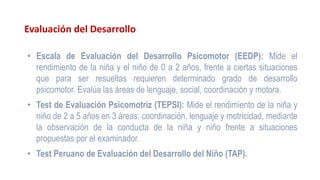 Evaluación del Desarrollo
• Escala de Evaluación del Desarrollo Psicomotor (EEDP): Mide el
rendimiento de la niña y el niño de 0 a 2 años, frente a ciertas situaciones
que para ser resueltas requieren determinado grado de desarrollo
psicomotor. Evalúa las áreas de lenguaje, social, coordinación y motora.
• Test de Evaluación Psicomotriz (TEPSI): Mide el rendimiento de la niña y
niño de 2 a 5 años en 3 áreas: coordinación, lenguaje y motricidad, mediante
la observación de la conducta de la niña y niño frente a situaciones
propuestas por el examinador.
• Test Peruano de Evaluación del Desarrollo del Niño (TAP).
 