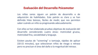 Evaluación del Desarrollo Psicomotor
Los niños sanos siguen un patrón de desarrollo o de
adquisición de habilidades. Este patrón es claro y se han
definido hitos básicos, fáciles de medir, que nos permiten
saber cuándo un niño va progresando adecuadamente.
Con ellos se han elaborado pruebas objetivas de evaluación del
desarrollo considerando cuatro áreas: motricidad gruesa,
motricidad fina, sociabilidad y lenguaje.
Existen pautas de "screening" o tamizaje, rápidas de aplicar
(10-15 minutos), que seleccionan niños de riesgo o retraso
pero no precisan el área del daño o la magnitud del retraso.
 