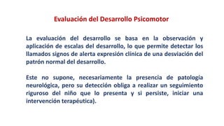 La evaluación del desarrollo se basa en la observación y
aplicación de escalas del desarrollo, lo que permite detectar los
llamados signos de alerta expresión clínica de una desviación del
patrón normal del desarrollo.
Este no supone, necesariamente la presencia de patología
neurológica, pero su detección obliga a realizar un seguimiento
riguroso del niño que lo presenta y si persiste, iniciar una
intervención terapéutica).
Evaluación del Desarrollo Psicomotor
 
