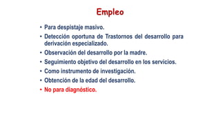 • Para despistaje masivo.
• Detección oportuna de Trastornos del desarrollo para
derivación especializado.
• Observación del desarrollo por la madre.
• Seguimiento objetivo del desarrollo en los servicios.
• Como instrumento de investigación.
• Obtención de la edad del desarrollo.
• No para diagnóstico.
 