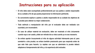 • El niño debe estar acompañado preferentemente por sus padres o adulto responsable
de su cuidado a fin de que pueda proporcionar la información pertinente.
• Es conveniente explicar a padres o adulto responsable de su cuidado los objetivos de
la prueba para obtener su mejor colaboración.
• Todo estimulo o manipulación del niño por el evaluador debe ser realizado con
suavidad y sin incomodarlo.
• En caso de utilizar material de evaluación, debe ser mostrado al niño únicamente
cuando vaya a ser usado y debe ser retirado de su vista cuando ya no sea necesario.
• Se evitara apartar bruscamente al niño de alguna actividad interesante para el; para
someterlo a otra prueba; se evitara también presionarlo para que responda antes de
que este listo para hacerlo. La rapidez con que se administre la prueba deberá
adaptarse al temperamento del niño y a la experiencia del evaluador.
 