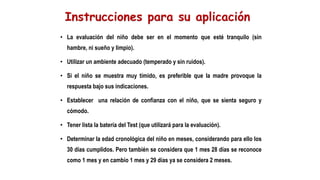 • La evaluación del niño debe ser en el momento que esté tranquilo (sin
hambre, ni sueño y limpio).
• Utilizar un ambiente adecuado (temperado y sin ruidos).
• Si el niño se muestra muy tímido, es preferible que la madre provoque la
respuesta bajo sus indicaciones.
• Establecer una relación de confianza con el niño, que se sienta seguro y
cómodo.
• Tener lista la batería del Test (que utilizará para la evaluación).
• Determinar la edad cronológica del niño en meses, considerando para ello los
30 días cumplidos. Pero también se considera que 1 mes 28 días se reconoce
como 1 mes y en cambio 1 mes y 29 días ya se considera 2 meses.
 