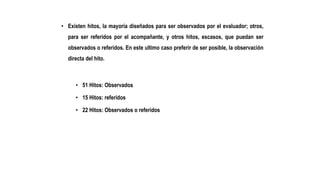 • Existen hitos, la mayoría diseñados para ser observados por el evaluador; otros,
para ser referidos por el acompañante, y otros hitos, escasos, que puedan ser
observados o referidos. En este ultimo caso preferir de ser posible, la observación
directa del hito.
• 51 Hitos: Observados
• 15 Hitos: referidos
• 22 Hitos: Observados o referidos
 