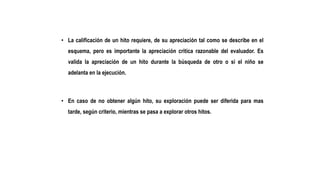• La calificación de un hito requiere, de su apreciación tal como se describe en el
esquema, pero es importante la apreciación critica razonable del evaluador. Es
valida la apreciación de un hito durante la búsqueda de otro o si el niño se
adelanta en la ejecución.
• En caso de no obtener algún hito, su exploración puede ser diferida para mas
tarde, según criterio, mientras se pasa a explorar otros hitos.
 