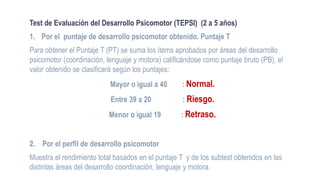 Test de Evaluación del Desarrollo Psicomotor (TEPSI) (2 a 5 años)
1. Por el puntaje de desarrollo psicomotor obtenido. Puntaje T
Para obtener el Puntaje T (PT) se suma los ítems aprobados por áreas del desarrollo
psicomotor (coordinación, lenguaje y motora) calificándose como puntaje bruto (PB), el
valor obtenido se clasificará según los puntajes:
Mayor o igual a 40 : Normal.
Entre 39 a 20 : Riesgo.
Menor o igual 19 : Retraso.
2. Por el perfil de desarrollo psicomotor
Muestra el rendimiento total basados en el puntaje T y de los subtest obtenidos en las
distintas áreas del desarrollo coordinación, lenguaje y motora.
 