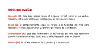 Áreas que evalúa:
Lenguaje (L): Esta área abarca tanto el lenguaje verbal, como el no verbal,
reacciones al sonido, soliloquio, vocalizaciones y emisiones verbales.
Social (S): El comportamiento social se refiere a la habilidad del niño para
reaccionar frente a las personas y aprender por medio de la imitación.
Coordinación (C): Esta área comprende las reacciones del niño que requieren
coordinación de funciones ( óculo motriz y de adaptación ante los objetos.
Motora (M): Se refiere al control de la postura y la motricidad.
 