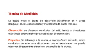 Técnica de Medición
La escala mide el grado de desarrollo psicomotor en 4 áreas
(lenguaje, social, coordinación y motor) basado en 02 técnicas:
Observación: se observan conductas del niño frente a situaciones
específicas directamente provocadas por el examinador.
Preguntas: Se interroga a la madre o acompañante del niño, sobre
conductas de este ante situaciones que el examinador no puede
observar directamente durante el desarrollo de la prueba.
 