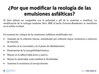 El látex deberá ser compatible con la polaridad y pH de la emulsión a modificar. La
modificación de la reología mediante látex SBR (Caucho Estireno-Butadieno) se manifiesta
en el asfalto residual.
En resumen las ventajas de las emulsiones asfálticas modificadas son:
• Aumento de la cohesión interna, entendiendo por cohesión mayor resistencia a esfuerzos
de tracción.
• Aumento en la viscosidad y en el punto de ablandamiento.
• Disminución de la susceptibilidad térmica.
• Mejora en la adhesividad activa y pasiva.
• Mejora la elasticidad, como también la flexibilidad.
• Aumenta la resistencia al envejecimiento.
¿Por que modificar la reología de las
emulsiones asfálticas?
 