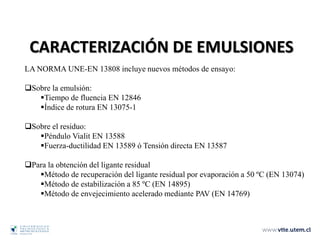 CARACTERIZACIÓN DE EMULSIONES
LA NORMA UNE-EN 13808 incluye nuevos métodos de ensayo:
Sobre la emulsión:
Tiempo de fluencia EN 12846
Índice de rotura EN 13075-1
Sobre el residuo:
Péndulo Vialit EN 13588
Fuerza-ductilidad EN 13589 ó Tensión directa EN 13587
Para la obtención del ligante residual
Método de recuperación del ligante residual por evaporación a 50 ºC (EN 13074)
Método de estabilización a 85 ºC (EN 14895)
Método de envejecimiento acelerado mediante PAV (EN 14769)
 