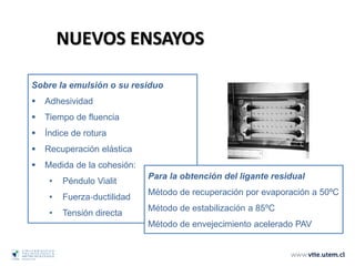 Sobre la emulsión o su residuo
 Adhesividad
 Tiempo de fluencia
 Índice de rotura
 Recuperación elástica
 Medida de la cohesión:
• Péndulo Vialit
• Fuerza‐ductilidad
• Tensión directa
Para la obtención del ligante residual
Método de recuperación por evaporación a 50ºC
Método de estabilización a 85ºC
Método de envejecimiento acelerado PAV
NUEVOS ENSAYOS
 