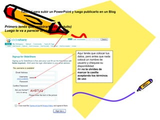 Aquí tenés que colocar tus datos, pero antes que nada  colocá un nombre de usuario y chequea su disponibilidad Ah  no te olvides de marcar la casilla aceptando los términos de uso Tutorial para subir un PowerPoint y luego publicarlo en un Blog Primero tenés que registrarte (es gratuito) Luego te va a parecer el siguiente menú     