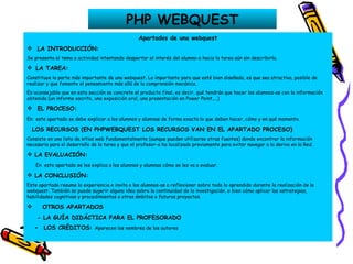 PHP WEBQUEST Apartados de una webquest LA INTRODUCCIÓN: Se presenta el tema o actividad intentando despertar el interés del alumno-a hacia la tarea aún sin describirla.    LA TAREA: Constituye la parte más importante de una webquest. Lo importante para que esté bien diseñada, es que sea atractiva, posible de realizar y que fomente el pensamiento más allá de la comprensión mecánica. Es aconsejable que en esta sección se concrete el producto final, es decir, qué tendrán que hacer los alumnos-as con la información obtenida (un informe escrito, una exposición oral, una presentación en Power Point,...) EL PROCESO: En   este apartado se debe explicar a los alumnos y alumnas de forma exacta lo que deben hacer, cómo y en qué momento. LOS RECURSOS (EN PHPWEBQUEST LOS RECURSOS VAN EN EL APARTADO PROCESO) Consiste en una lista de sitios web fundamentalmente (aunque pueden utilizarse otras fuentes) donde encontrar la información necesaria para el desarrollo de la tarea y que el profesor-a ha localizado previamente para evitar navegar a la deriva en la Red. LA EVALUACIÓN: En  este apartado se les explica a los alumnos y alumnas cómo se les va a evaluar. LA CONCLUSIÓN: Este apartado resume la experiencia e invita a los alumnos-as a reflexionar sobre todo lo aprendido durante la realización de la webquest. También se puede sugerir alguna idea sobre la continuidad de la investigación, o bien cómo aplicar las estrategias, habilidades cognitivas y procedimientos a otros ámbitos o futuros proyectos. OTROS APARTADOS - LA GUÍA DIDÁCTICA PARA EL PROFESORADO -  LOS CRÉDITOS:  Aparecen los nombres de los autores   