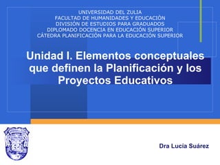 Unidad I. Elementos conceptuales que definen la Planificación y los Proyectos Educativos Dra Lucía Suárez UNIVERSIDAD DEL ZULIA FACULTAD DE HUMANIDADES Y EDUCACIÒN DIVISIÓN DE ESTUDIOS PARA GRADUADOS DIPLOMADO DOCENCIA EN EDUCACIÓN SUPERIOR CÁTEDRA PLANIFICACIÓN PARA LA EDUCACIÓN SUPERIOR 