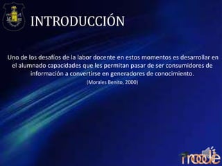 INTRODUCCIÓN
Uno de los desafíos de la labor docente en estos momentos es desarrollar en
el alumnado capacidades que les permitan pasar de ser consumidores de
información a convertirse en generadores de conocimiento.
(Morales Benito, 2000)

 