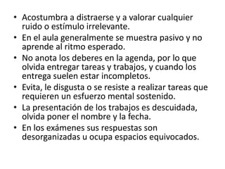 • Acostumbra a distraerse y a valorar cualquier
  ruido o estímulo irrelevante.
• En el aula generalmente se muestra pasivo y no
  aprende al ritmo esperado.
• No anota los deberes en la agenda, por lo que
  olvida entregar tareas y trabajos, y cuando los
  entrega suelen estar incompletos.
• Evita, le disgusta o se resiste a realizar tareas que
  requieren un esfuerzo mental sostenido.
• La presentación de los trabajos es descuidada,
  olvida poner el nombre y la fecha.
• En los exámenes sus respuestas son
  desorganizadas u ocupa espacios equivocados.
 