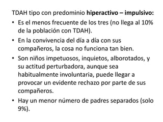 TDAH tipo con predominio hiperactivo – impulsivo:
• Es el menos frecuente de los tres (no llega al 10%
  de la población con TDAH).
• En la convivencia del día a día con sus
  compañeros, la cosa no funciona tan bien.
• Son niños impetuosos, inquietos, alborotados, y
  su actitud perturbadora, aunque sea
  habitualmente involuntaria, puede llegar a
  provocar un evidente rechazo por parte de sus
  compañeros.
• Hay un menor número de padres separados (solo
  9%).
 