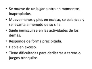• Se mueve de un lugar a otro en momentos
  inapropiados.
• Mueve manos y pies en exceso, se balancea y
  se levanta a menudo de su silla.
• Suele inmiscuirse en las actividades de los
  demás.
• Responde de forma precipitada.
• Habla en exceso.
• Tiene dificultades para dedicarse a tareas o
  juegos tranquilos .
 