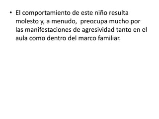 • El comportamiento de este niño resulta
  molesto y, a menudo, preocupa mucho por
  las manifestaciones de agresividad tanto en el
  aula como dentro del marco familiar.
 