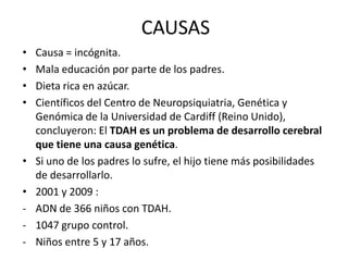 CAUSAS
•   Causa = incógnita.
•   Mala educación por parte de los padres.
•   Dieta rica en azúcar.
•   Científicos del Centro de Neuropsiquiatria, Genética y
    Genómica de la Universidad de Cardiff (Reino Unido),
    concluyeron: El TDAH es un problema de desarrollo cerebral
    que tiene una causa genética.
•   Si uno de los padres lo sufre, el hijo tiene más posibilidades
    de desarrollarlo.
•   2001 y 2009 :
-   ADN de 366 niños con TDAH.
-   1047 grupo control.
-   Niños entre 5 y 17 años.
 