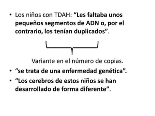 • Los niños con TDAH: “Les faltaba unos
  pequeños segmentos de ADN o, por el
  contrario, los tenían duplicados”.



        Variante en el número de copias.
• “se trata de una enfermedad genética”.
• “Los cerebros de estos niños se han
  desarrollado de forma diferente”.
 