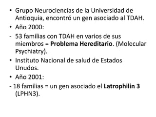 • Grupo Neurociencias de la Universidad de
   Antioquia, encontró un gen asociado al TDAH.
• Año 2000:
- 53 familias con TDAH en varios de sus
   miembros = Problema Hereditario. (Molecular
   Psychiatry).
• Instituto Nacional de salud de Estados
   Unudos.
• Año 2001:
- 18 familias = un gen asociado el Latrophilin 3
   (LPHN3).
 