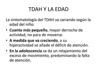 TDAH Y LA EDAD
La sintomatología del TDAH va variando según la
  edad del niño:
• Cuanto más pequeño, mayor derroche de
  actividad, no para de moverse.
• A medida que va creciendo, a su
  hiperactvidad se añade el déficit de atención.
• En la adolescencia se da un relajamiento del
  exceso de movimiento, predominando la falta
  de atención.
 