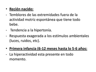 • Recién nacido:
- Temblores de las extremidades fuera de la
  actividad motriz espontánea que tiene todo
  bebe.
- Tendencia a la hipertonía.
- Respuesta exagerada a los estímulos ambientales
  (luces, ruidos, etc).
• Primera infancia (6-12 meses hasta lo 5-6 años:
- La hiperactividad esta presente en todo
  momento.
 