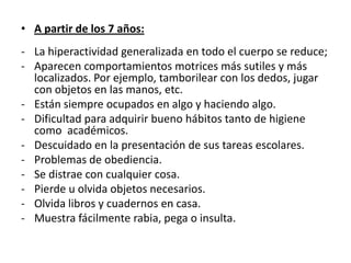• A partir de los 7 años:
- La hiperactividad generalizada en todo el cuerpo se reduce;
- Aparecen comportamientos motrices más sutiles y más
  localizados. Por ejemplo, tamborilear con los dedos, jugar
  con objetos en las manos, etc.
- Están siempre ocupados en algo y haciendo algo.
- Dificultad para adquirir bueno hábitos tanto de higiene
  como académicos.
- Descuidado en la presentación de sus tareas escolares.
- Problemas de obediencia.
- Se distrae con cualquier cosa.
- Pierde u olvida objetos necesarios.
- Olvida libros y cuadernos en casa.
- Muestra fácilmente rabia, pega o insulta.
 