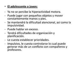 • El adolescente o joven:
- Ya no se percibe la hiperactividad motora.
- Puede jugar con pequeños objetos y mover
  constantemente manos y pies.
- Se mantendrá la dificultad atencional, así como la
  impulsividad.
- Puede hablar en exceso.
- Tendrá dificultades de organización y
  planificación.
- Le cuesta establecer prioridades.
- Impulsivo, le cuesta controlarse lo cual puede
  generar más de un conflicto con compañeros y
  profesores.
 