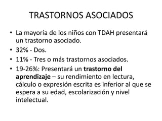 TRASTORNOS ASOCIADOS
• La mayoría de los niños con TDAH presentará
  un trastorno asociado.
• 32% - Dos.
• 11% - Tres o más trastornos asociados.
• 19-26%: Presentará un trastorno del
  aprendizaje – su rendimiento en lectura,
  cálculo o expresión escrita es inferior al que se
  espera a su edad, escolarización y nivel
  intelectual.
 