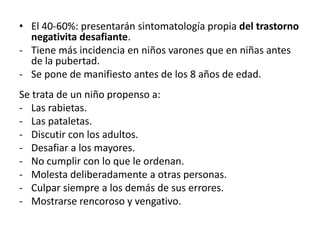 • El 40-60%: presentarán sintomatología propia del trastorno
  negativita desafiante.
- Tiene más incidencia en niños varones que en niñas antes
  de la pubertad.
- Se pone de manifiesto antes de los 8 años de edad.
Se trata de un niño propenso a:
- Las rabietas.
- Las pataletas.
- Discutir con los adultos.
- Desafiar a los mayores.
- No cumplir con lo que le ordenan.
- Molesta deliberadamente a otras personas.
- Culpar siempre a los demás de sus errores.
- Mostrarse rencoroso y vengativo.
 