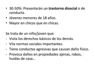 • 30-50%: Presentarán un trastorno disocial o de
  conducta.
• Jóvenes menores de 18 años.
• Mayor en chicos que en chicas.

Se trata de un niño/joven que:
- Viola los derechos básicos de los demás.
- Vila normas sociales importantes.
- Tiene conductas agresivas que causan daño físico.
- Provoca daños en propiedades ajenas, robos,
  huidas de casa…
 