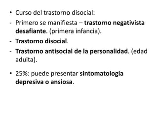 • Curso del trastorno disocial:
- Primero se manifiesta – trastorno negativista
  desafiante. (primera infancia).
- Trastorno disocial.
- Trastorno antisocial de la personalidad. (edad
  adulta).
• 25%: puede presentar sintomatología
  depresiva o ansiosa.
 