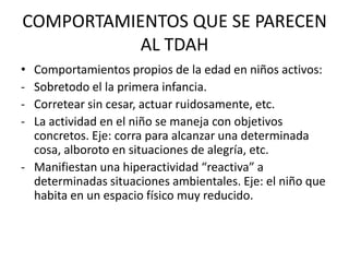 COMPORTAMIENTOS QUE SE PARECEN
           AL TDAH
• Comportamientos propios de la edad en niños activos:
- Sobretodo el la primera infancia.
- Corretear sin cesar, actuar ruidosamente, etc.
- La actividad en el niño se maneja con objetivos
  concretos. Eje: corra para alcanzar una determinada
  cosa, alboroto en situaciones de alegría, etc.
- Manifiestan una hiperactividad “reactiva” a
  determinadas situaciones ambientales. Eje: el niño que
  habita en un espacio físico muy reducido.
 