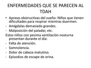 ENFERMEDADES QUE SE PARECEN AL
            TDAH
• Apneas obstructivas del sueño: Niños que tienen
  dificultades para respirar mientras duermen.
- Amígdalas demasiado grandes.
- Malposición del paladar, etc.
Estos niños con pesima ventilación nosturna
  presentan durante el día:
- Falta de atención.
- Somnolencia.
- Dolor de cabeza matutino.
- Episodios de escape de orina.
 