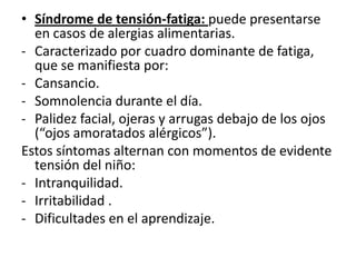 • Síndrome de tensión-fatiga: puede presentarse
  en casos de alergias alimentarias.
- Caracterizado por cuadro dominante de fatiga,
  que se manifiesta por:
- Cansancio.
- Somnolencia durante el día.
- Palidez facial, ojeras y arrugas debajo de los ojos
  (“ojos amoratados alérgicos”).
Estos síntomas alternan con momentos de evidente
  tensión del niño:
- Intranquilidad.
- Irritabilidad .
- Dificultades en el aprendizaje.
 
