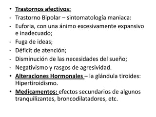 • Trastornos afectivos:
- Trastorno Bipolar – sintomatología maniaca:
- Euforia, con una ánimo excesivamente expansivo
  e inadecuado;
- Fuga de ideas;
- Déficit de atención;
- Disminución de las necesidades del sueño;
- Negativismo y rasgos de agresividad.
• Alteraciones Hormonales – la glándula tiroides:
  Hipertiroidismo.
• Medicamentos: efectos secundarios de algunos
  tranquilizantes, broncodilatadores, etc.
 
