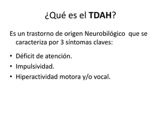 ¿Qué es el TDAH?
Es un trastorno de origen Neurobilógico que se
  caracteriza por 3 síntomas claves:
• Déficit de atención.
• Impulsividad.
• Hiperactividad motora y/o vocal.
 