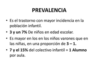 PREVALENCIA
• Es el trastorno con mayor incidencia en la
  población infantil.
• 3 y un 7% De niños en edad escolar.
• Es mayor en los en los niños varones que en
  las niñas, en una proporción de 3 – 1.
• 7 y el 15% del colectivo infantil = 1 Alumno
  por aula.
 