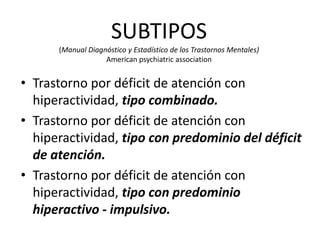 SUBTIPOS
      (Manual Diagnóstico y Estadístico de los Trastornos Mentales)
                   American psychiatric association


• Trastorno por déficit de atención con
  hiperactividad, tipo combinado.
• Trastorno por déficit de atención con
  hiperactividad, tipo con predominio del déficit
  de atención.
• Trastorno por déficit de atención con
  hiperactividad, tipo con predominio
  hiperactivo - impulsivo.
 