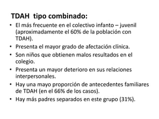 TDAH tipo combinado:
• El más frecuente en el colectivo infanto – juvenil
  (aproximadamente el 60% de la población con
  TDAH).
• Presenta el mayor grado de afectación clínica.
• Son niños que obtienen malos resultados en el
  colegio.
• Presenta un mayor deterioro en sus relaciones
  interpersonales.
• Hay una mayo proporción de antecedentes familiares
  de TDAH (en el 66% de los casos).
• Hay más padres separados en este grupo (31%).
 