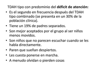 TDAH tipo con predominio del déficit de atención:
• Es el segundo en frecuencia después del TDAH
  tipo combinado (se presenta en un 30% de la
  población clínica).
• Tiene un 19% de padres separados.
• Son mejor aceptados por el grupo al ser niños
  menos movidos.
• Son niños que no parecen escuchar cuando se les
  habla directamente.
• Paren que sueñan despiertos.
• Les cuesta ponerse en marcha.
• A menudo olvidan o pierden cosas
 