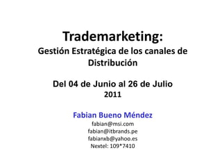 Trademarketing:
Gestión Estratégica de los canales de
            Distribución

   Del 04 de Junio al 26 de Julio
               2011

        Fabian Bueno Méndez
              fabian@msi.com
            fabian@itbrands.pe
            fabianxb@yahoo.es
             Nextel: 109*7410
 