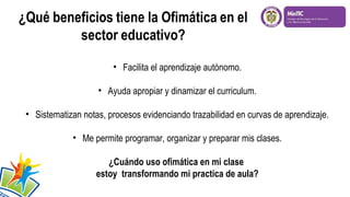 • Facilita el aprendizaje autónomo.
• Ayuda apropiar y dinamizar el curriculum.
• Sistematizan notas, procesos evidenciando trazabilidad en curvas de aprendizaje.
• Me permite programar, organizar y preparar mis clases.
¿Cuándo uso ofimática en mi clase
estoy transformando mi practica de aula?
 