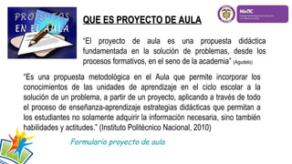 “Es una propuesta metodológica en el Aula que permite incorporar los
conocimientos de las unidades de aprendizaje en el ciclo escolar a la
solución de un problema, a partir de un proyecto, aplicando a través de todo
el proceso de enseñanza-aprendizaje estrategias didácticas que permitan a
los estudiantes no solamente adquirir la información necesaria, sino también
habilidades y actitudes.” (Instituto Politécnico Nacional, 2010)
QUE ES PROYECTO DE AULAQUE ES PROYECTO DE AULA
“El proyecto de aula es una propuesta didáctica
fundamentada en la solución de problemas, desde los
procesos formativos, en el seno de la academia” (Agudelo)
Formulario proyecto de aula
 