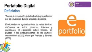 Portafolio Digital
Definición
“Permite la compilación de todos los trabajos realizados
por los estudiantes durante un curso o disciplina.
En él pueden ser agrupados datos de visitas técnicas,
resúmenes de textos, proyectos, informes y
anotaciones. El e-portafolio incluye también, las
pruebas y las autoevaluaciones de los alumnos”
Despresbiteris (2000); citado por Prendes y Sánchez
(2008).
 