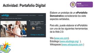 Actividad: Portafolio Digital
Elabore un prototipo de un ePortafolio
Demostrativo considerando los siete
aspectos señalados.
Para ello, puede elaborar el ePortafolio
con una de las siguientes herramientas
de la Web 2.0:
Wix (www.wix.com).
Edublogs (www.edublogs.org/ ).
Wikispaces (www.wikispaces.com )
 