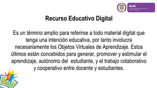 Recurso Educativo Digital
Es un término amplio para referirse a todo material digital que
tenga una intención educativa, por tanto involucra
necesariamente los Objetos Virtuales de Aprendizaje. Estos
últimos están concebidos para generar, promover y estimular el
aprendizaje, autónomo del estudiante, y el trabajo colaborativo
y cooperativo entre docente y estudiantes.
 