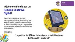 ¿Qué se entiende por un
Recurso Educativo
Digital?
Todo tipo de material que tiene una
intencionalidad y finalidad enmarcada en una
acción Educativa, cuya información es Digital, y
se dispone a través de internet y que permite y
promueve su uso, adaptación, modificación y/o
personalización.
(MEN, 2013)
“La política de RED es determinada por el Ministerio
de Educación Nacional”
 