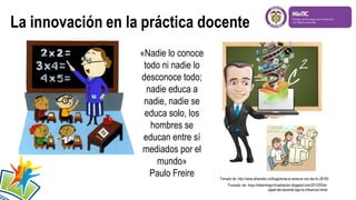 «Nadie lo conoce
todo ni nadie lo
desconoce todo;
nadie educa a
nadie, nadie se
educa solo, los
hombres se
educan entre sí
mediados por el
mundo»
Paulo Freire Tomado de: http://www.elheraldo.co/blogs/ense-ar-ense-ar-con-las-tic-28183
Tomado de: http://elearningyvirtualizacion.blogspot.com/2012/05/el-
papel-del-docente-bajo-la-influencia.htmla
 